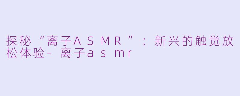 探秘“离子ASMR”：新兴的触觉放松体验