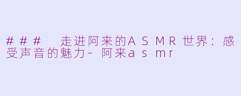### 走进阿来的ASMR世界：感受声音的魅力-阿来asmr