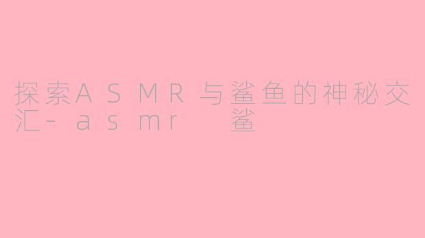 探索ASMR与鲨鱼的神秘交汇-asmr 鲨