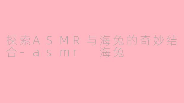 探索ASMR与海兔的奇妙结合-asmr 海兔