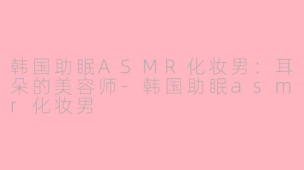 韩国助眠ASMR化妆男：耳朵的美容师-韩国助眠asmr化妆男