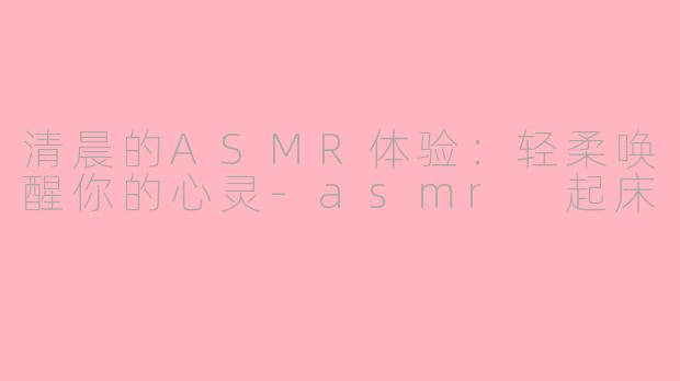 清晨的ASMR体验：轻柔唤醒你的心灵-asmr 起床