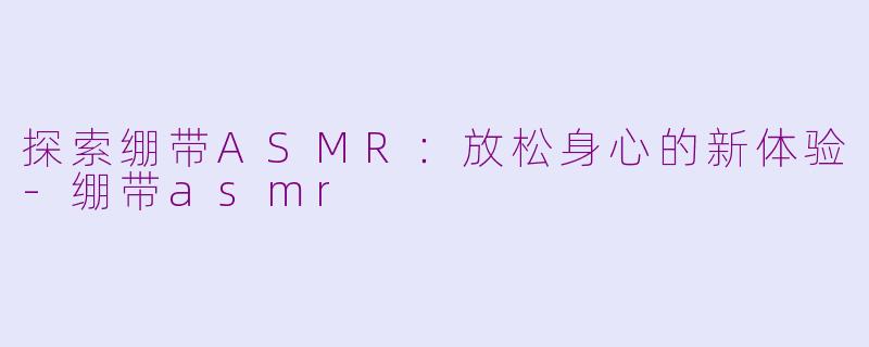 探索绷带ASMR：放松身心的新体验-绷带asmr