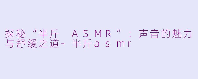 探秘“半斤 ASMR”：声音的魅力与舒缓之道-半斤asmr