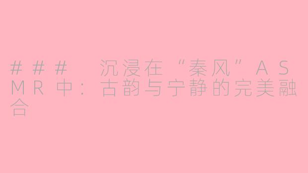 ### 沉浸在“秦风”ASMR中：古韵与宁静的完美融合