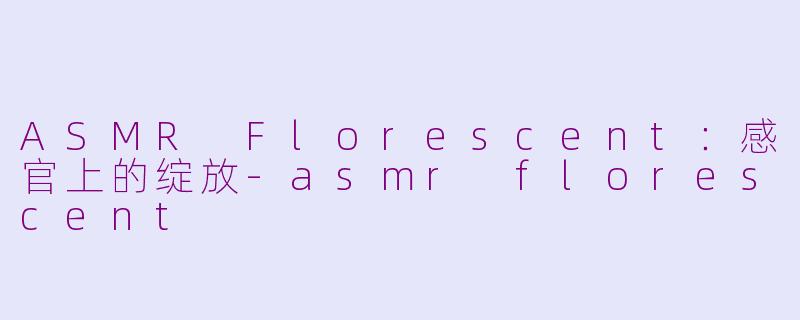 ASMR Florescent：感官上的绽放-asmr florescent