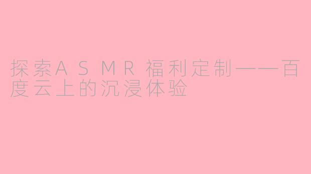 探索ASMR福利定制——百度云上的沉浸体验