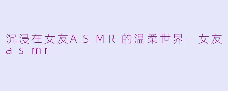 沉浸在女友ASMR的温柔世界-女友asmr