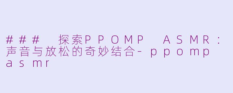 ### 探索PPOMP ASMR：声音与放松的奇妙结合-ppomp asmr