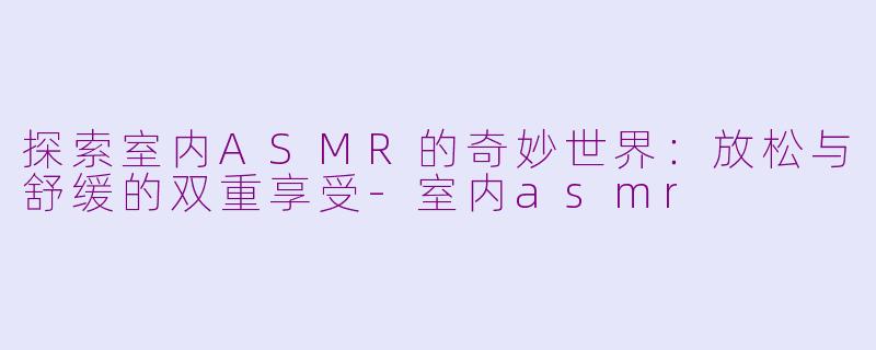 探索室内ASMR的奇妙世界：放松与舒缓的双重享受-室内asmr