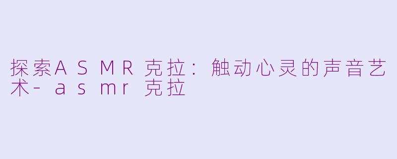 探索ASMR克拉：触动心灵的声音艺术-asmr克拉