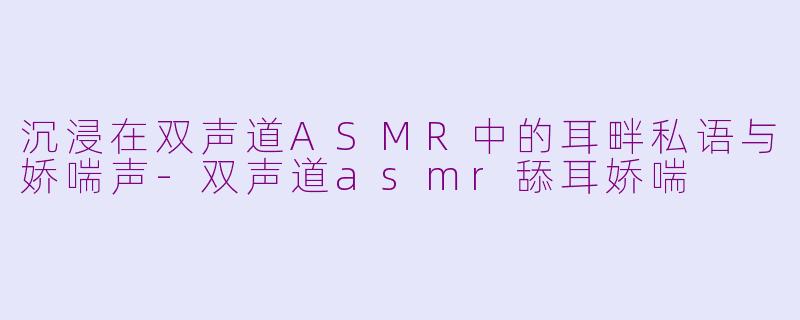 沉浸在双声道ASMR中的耳畔私语与娇喘声-双声道asmr舔耳娇喘
