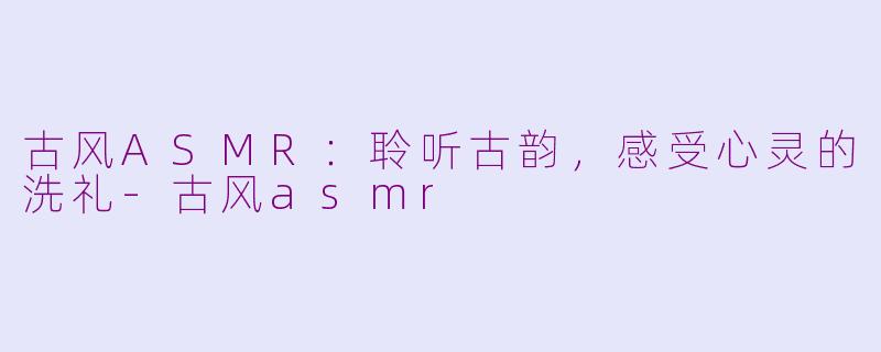 古风ASMR：聆听古韵，感受心灵的洗礼-古风asmr