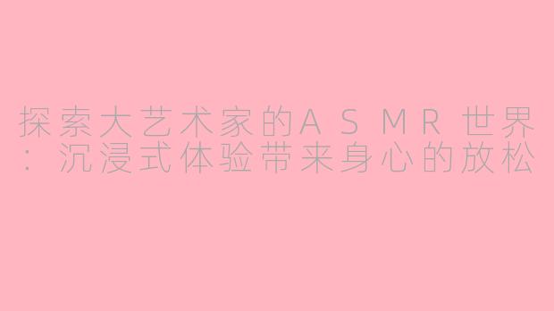 探索大艺术家的ASMR世界：沉浸式体验带来身心的放松