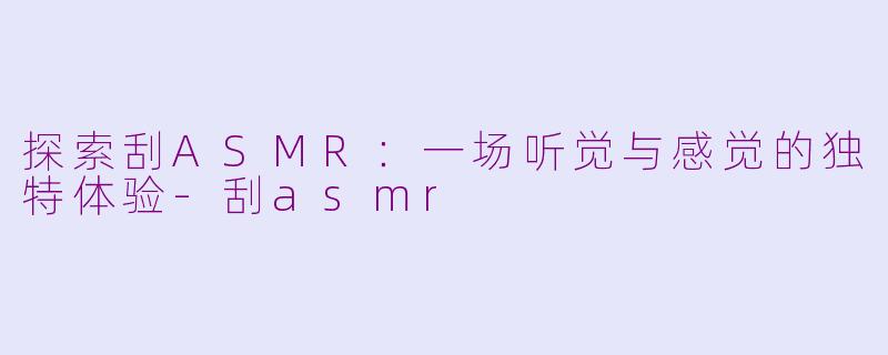 探索刮ASMR：一场听觉与感觉的独特体验-刮asmr