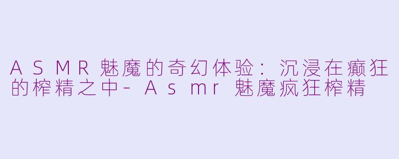 ASMR魅魔的奇幻体验：沉浸在癫狂的榨精之中-Asmr魅魔疯狂榨精