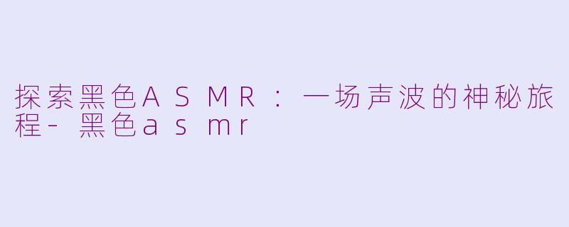 探索黑色ASMR：一场声波的神秘旅程-黑色asmr