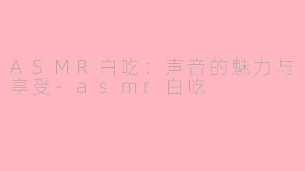 ASMR白吃：声音的魅力与享受-asmr白吃