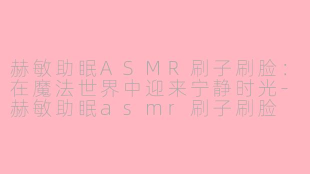 赫敏助眠ASMR刷子刷脸：在魔法世界中迎来宁静时光-赫敏助眠asmr刷子刷脸