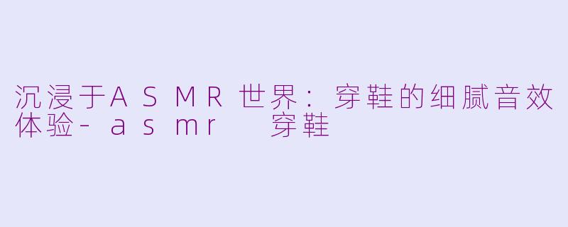 沉浸于ASMR世界：穿鞋的细腻音效体验-asmr 穿鞋