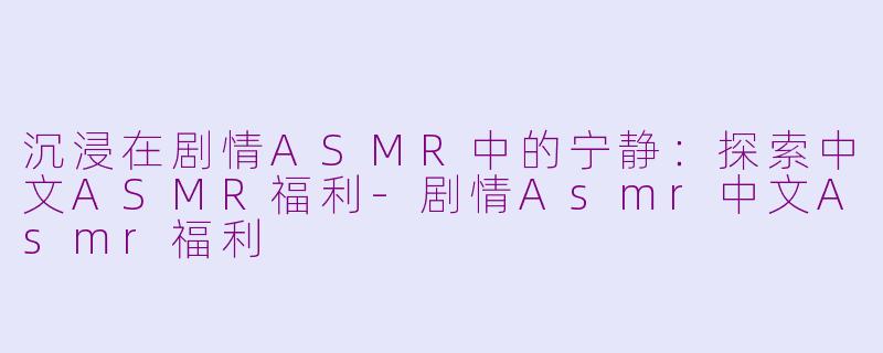 沉浸在剧情ASMR中的宁静：探索中文ASMR福利-剧情Asmr中文Asmr福利