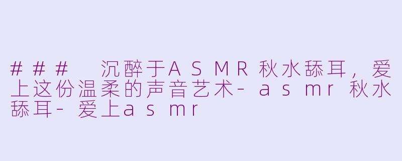 ### 沉醉于ASMR秋水舔耳，爱上这份温柔的声音艺术-asmr秋水舔耳-爱上asmr