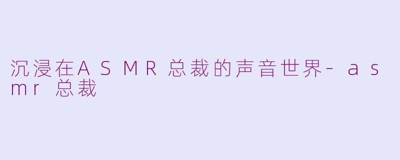 沉浸在ASMR总裁的声音世界-asmr总裁