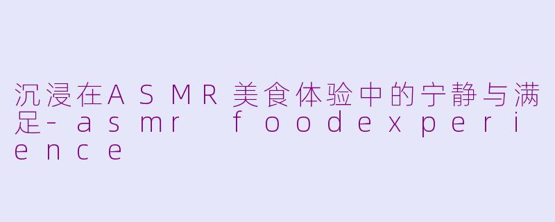 沉浸在ASMR美食体验中的宁静与满足-asmr foodexperience
