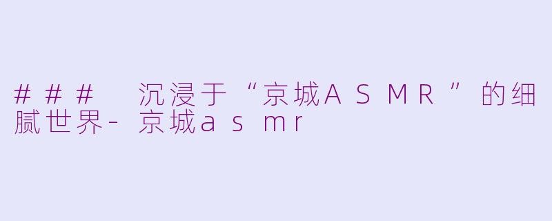 ### 沉浸于“京城ASMR”的细腻世界-京城asmr