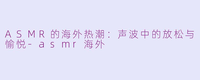 ASMR的海外热潮：声波中的放松与愉悦-asmr海外