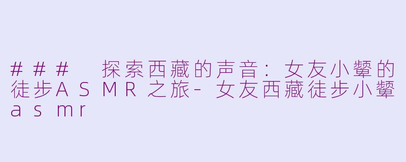 ### 探索西藏的声音：女友小颦的徒步ASMR之旅-女友西藏徒步小颦asmr