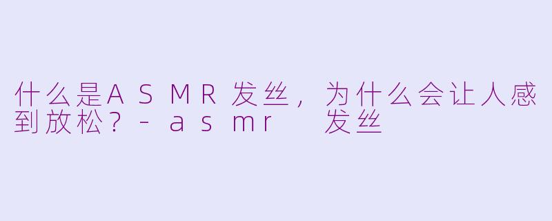 什么是ASMR发丝，为什么会让人感到放松？-asmr 发丝