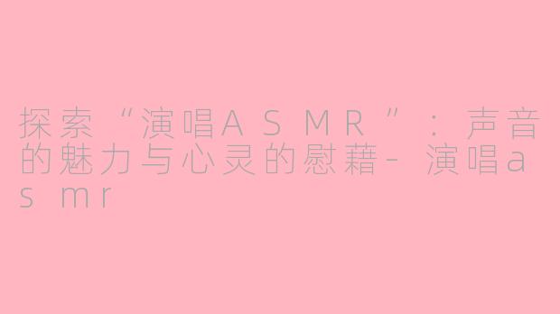 探索“演唱ASMR”：声音的魅力与心灵的慰藉-演唱asmr