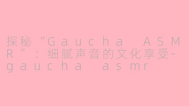 探秘“Gaucha ASMR”：细腻声音的文化享受-gaucha asmr