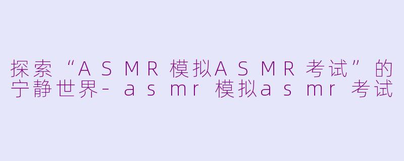 探索“ASMR模拟ASMR考试”的宁静世界-asmr模拟asmr考试
