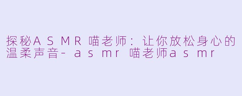 探秘ASMR喵老师：让你放松身心的温柔声音-asmr喵老师asmr