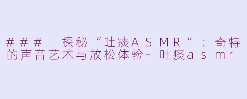 ### 探秘“吐痰ASMR”：奇特的声音艺术与放松体验-吐痰asmr