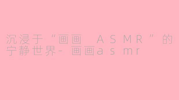 沉浸于“画画 ASMR”的宁静世界-画画asmr