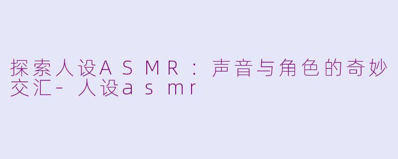探索人设ASMR：声音与角色的奇妙交汇-人设asmr