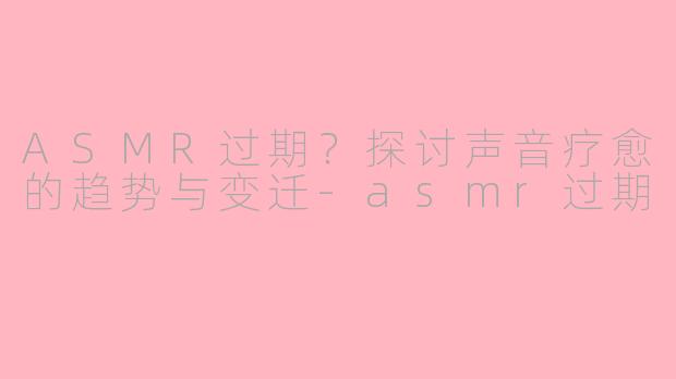 ASMR过期？探讨声音疗愈的趋势与变迁-asmr过期