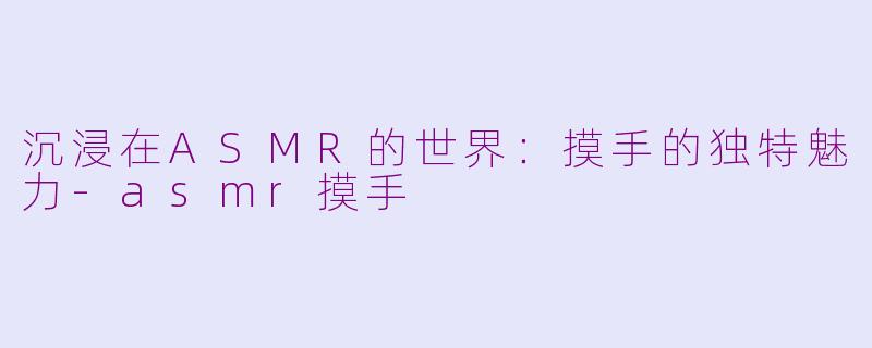 沉浸在ASMR的世界：摸手的独特魅力-asmr摸手