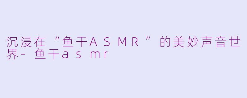 沉浸在“鱼干ASMR”的美妙声音世界-鱼干asmr