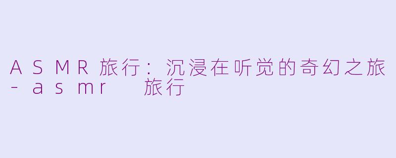 ASMR旅行：沉浸在听觉的奇幻之旅-asmr 旅行