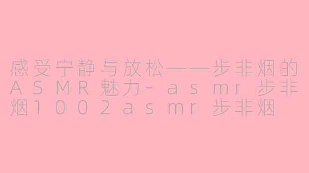感受宁静与放松——步非烟的ASMR魅力-asmr步非烟1002asmr步非烟