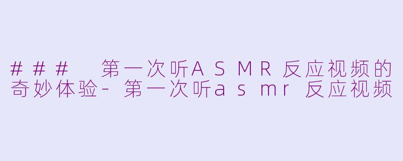 ### 第一次听ASMR反应视频的奇妙体验-第一次听asmr反应视频