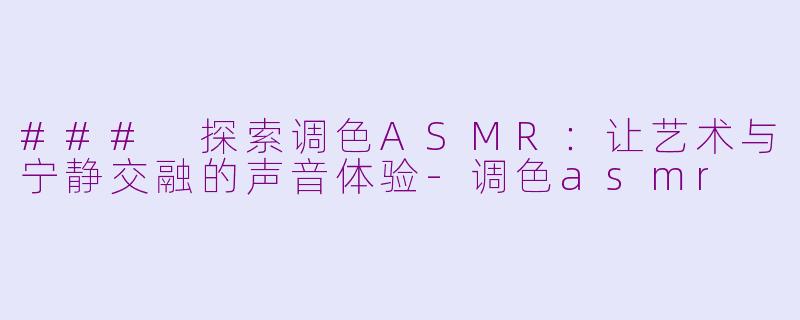 ### 探索调色ASMR：让艺术与宁静交融的声音体验-调色asmr