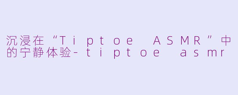 沉浸在“Tiptoe ASMR”中的宁静体验-tiptoe asmr