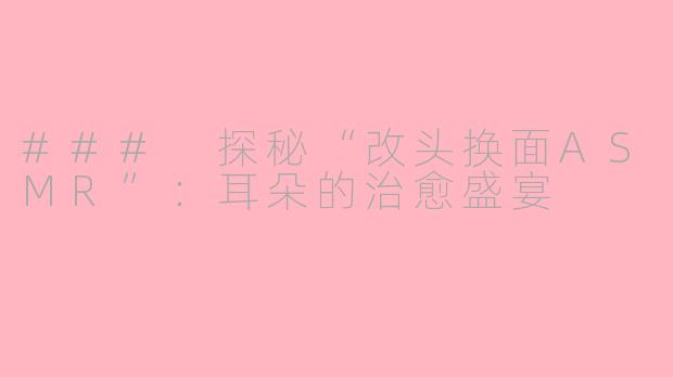 ### 探秘“改头换面ASMR”：耳朵的治愈盛宴