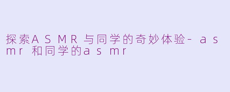 探索ASMR与同学的奇妙体验-asmr和同学的asmr