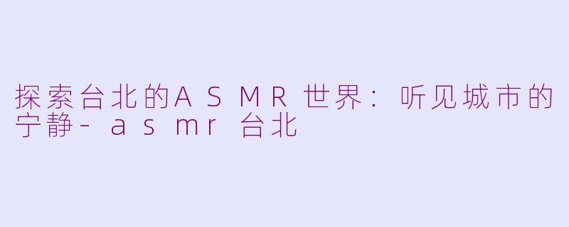 探索台北的ASMR世界：听见城市的宁静-asmr台北